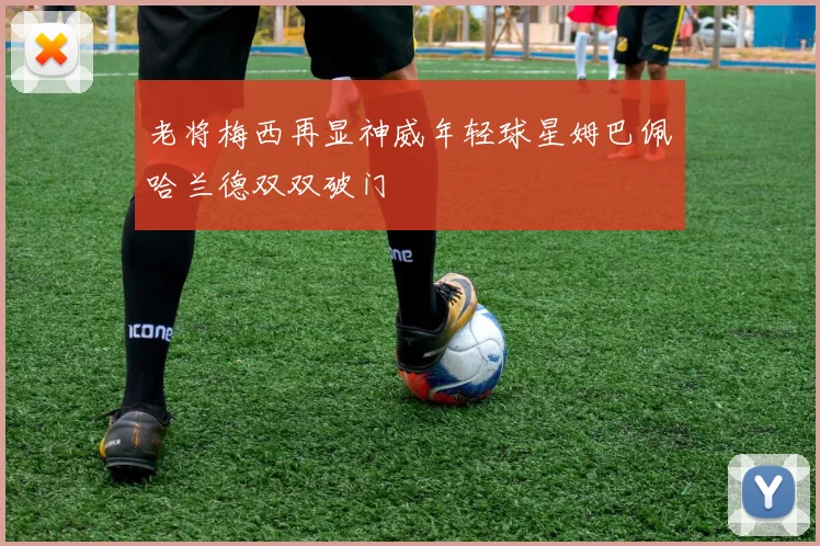 老将梅西再显神威年轻球星姆巴佩哈兰德双双破门