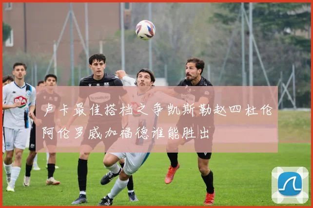 卢卡最佳搭档之争凯斯勒赵四杜伦阿伦罗威加福德谁能胜出
