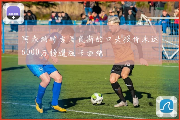 阿森纳对吉马良斯的口头报价未达6000万镑遭纽卡拒绝
