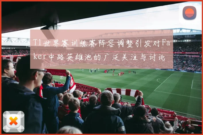 T1世界赛训练赛阵容调整引发对Faker中路英雄池的广泛关注与讨论