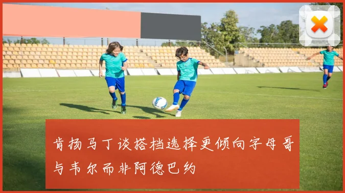 肯扬马丁谈搭档选择更倾向字母哥与韦尔而非阿德巴约