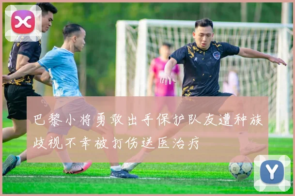 巴黎小将勇敢出手保护队友遭种族歧视不幸被打伤送医治疗
