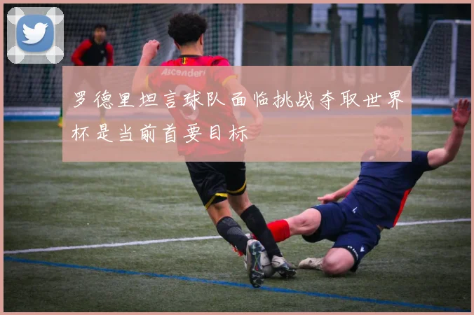罗德里坦言球队面临挑战夺取世界杯是当前首要目标