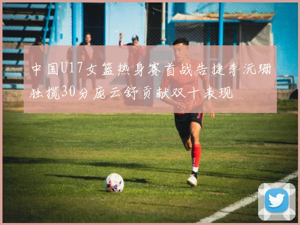 中国U17女篮热身赛首战告捷李沅珊独揽30分庞云舒贡献双十表现