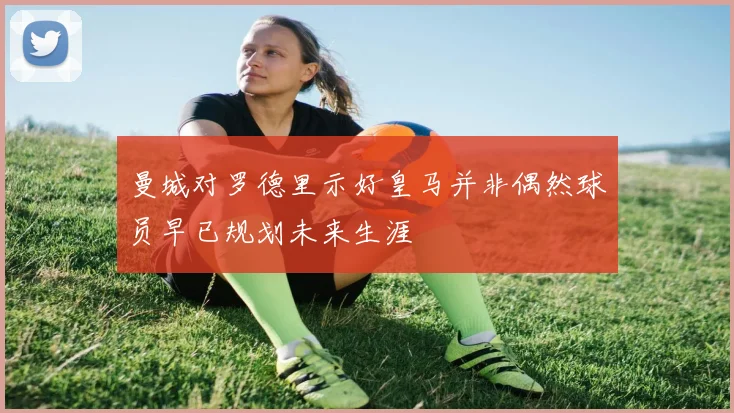 曼城对罗德里示好皇马并非偶然球员早已规划未来生涯
