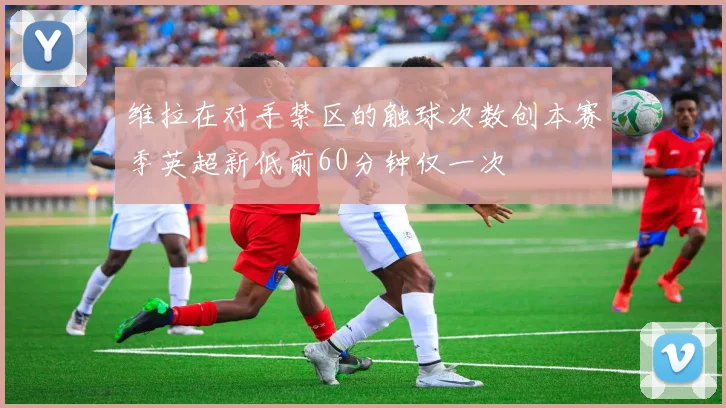 维拉在对手禁区的触球次数创本赛季英超新低前60分钟仅一次