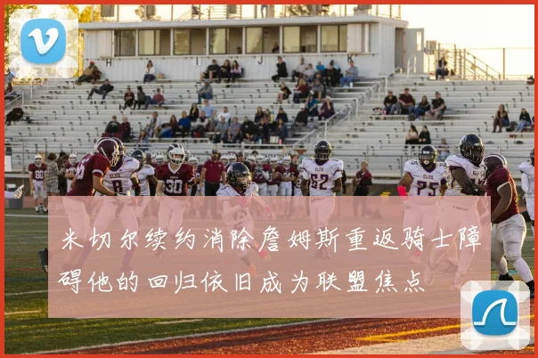 米切尔续约消除詹姆斯重返骑士障碍他的回归依旧成为联盟焦点