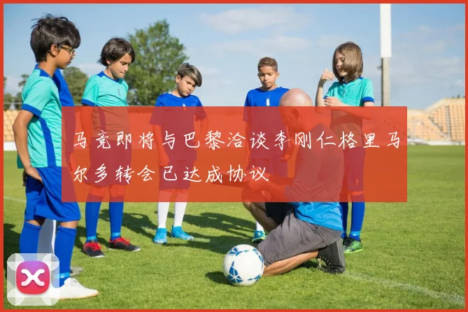 马竞即将与巴黎洽谈李刚仁格里马尔多转会已达成协议