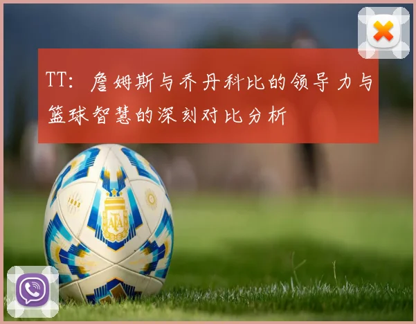 TT：詹姆斯与乔丹科比的领导力与篮球智慧的深刻对比分析