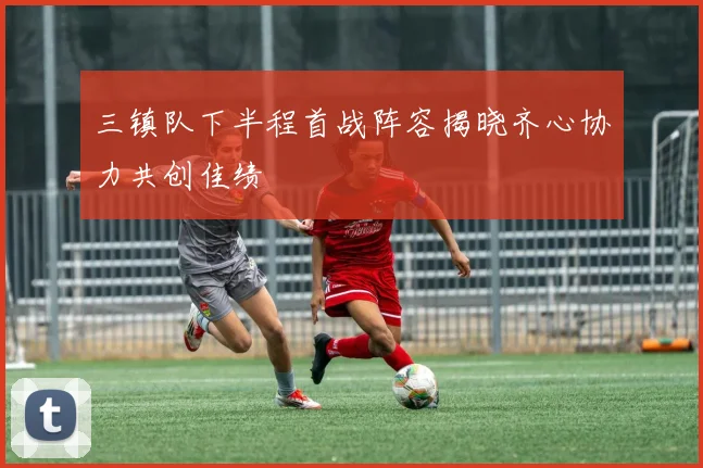 三镇队下半程首战阵容揭晓齐心协力共创佳绩