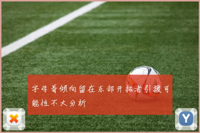 字母哥倾向留在东部开拓者引援可能性不大分析
