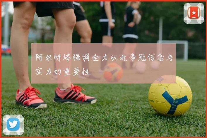 阿尔特塔强调全力以赴争冠信念与实力的重要性