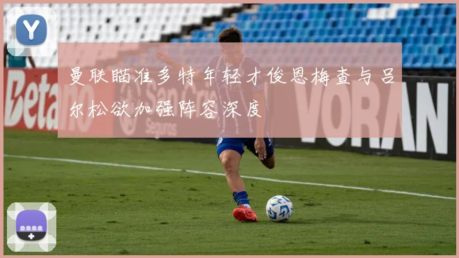 曼联瞄准多特年轻才俊恩梅查与吕尔松欲加强阵容深度