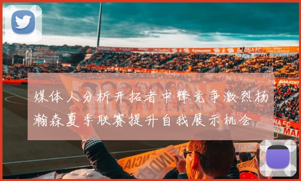 媒体人分析开拓者中锋竞争激烈杨瀚森夏季联赛提升自我展示机会