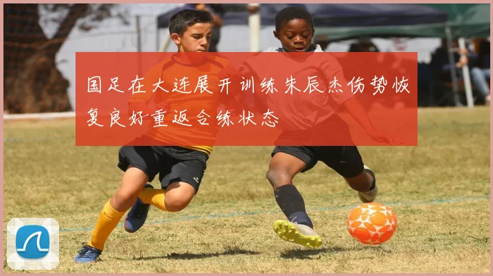 国足在大连展开训练朱辰杰伤势恢复良好重返合练状态