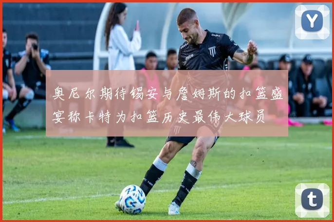 奥尼尔期待锡安与詹姆斯的扣篮盛宴称卡特为扣篮历史最伟大球员