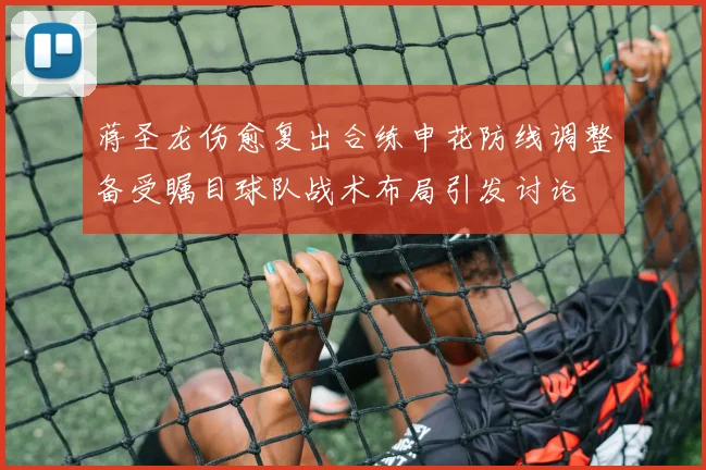 蒋圣龙伤愈复出合练申花防线调整备受瞩目球队战术布局引发讨论