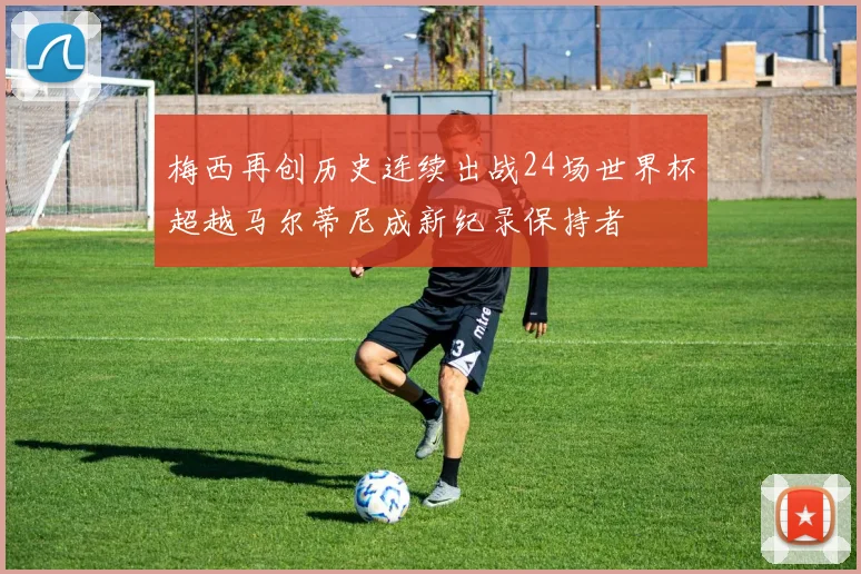 梅西再创历史连续出战24场世界杯超越马尔蒂尼成新纪录保持者
