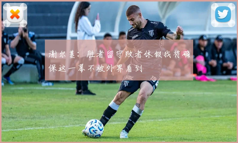 谢尔基：胜者留守败者休假我将确保这一幕不被外界看到